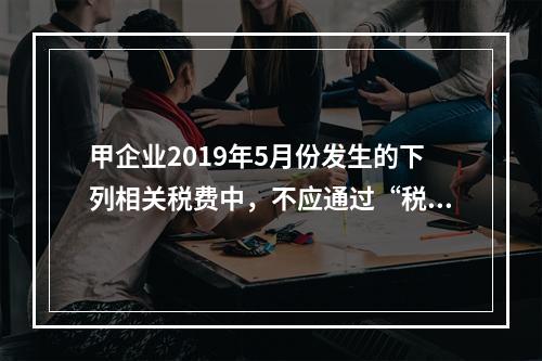 甲企业2019年5月份发生的下列相关税费中，不应通过“税金及