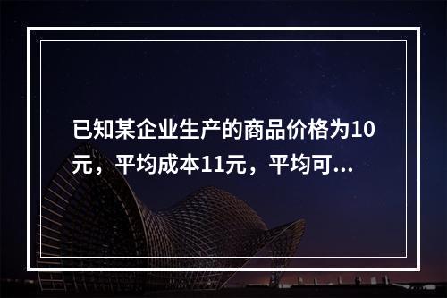 已知某企业生产的商品价格为10元，平均成本11元，平均可变成