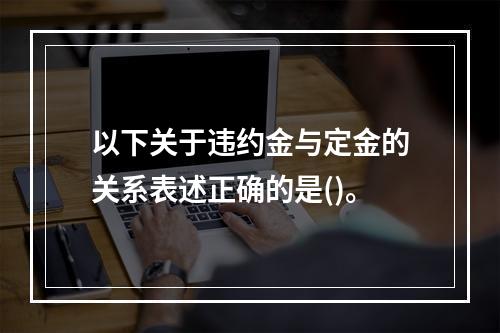 以下关于违约金与定金的关系表述正确的是()。