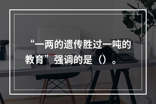 “一两的遗传胜过一吨的教育”强调的是（）。