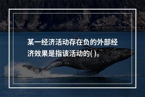 某一经济活动存在负的外部经济效果是指该活动的( )。