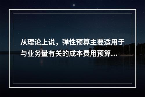 从理论上说，弹性预算主要适用于与业务量有关的成本费用预算的编