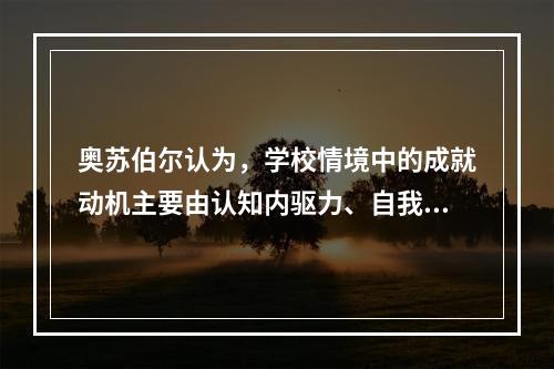 奥苏伯尔认为，学校情境中的成就动机主要由认知内驱力、自我提高