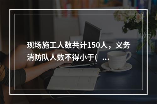 现场施工人数共计150人，义务消防队人数不得小于(   )人