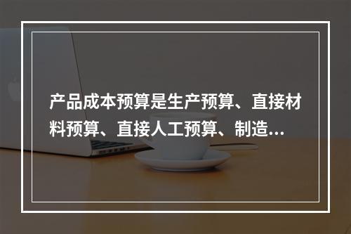 产品成本预算是生产预算、直接材料预算、直接人工预算、制造费用