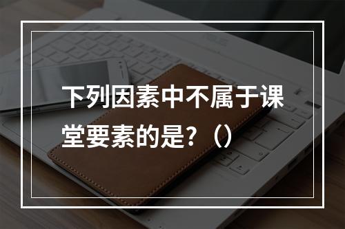 下列因素中不属于课堂要素的是?（）