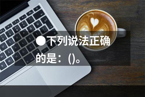 ●下列说法正确的是：()。