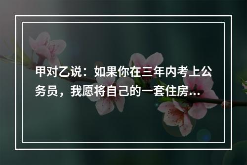 甲对乙说：如果你在三年内考上公务员，我愿将自己的一套住房或者