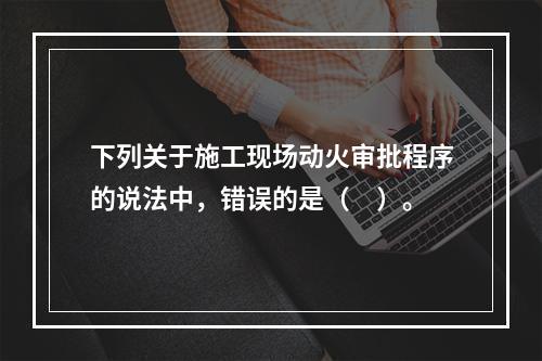 下列关于施工现场动火审批程序的说法中，错误的是（　）。