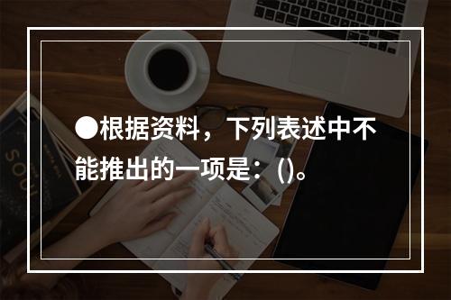 ●根据资料，下列表述中不能推出的一项是：()。