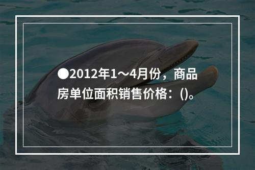 ●2012年1～4月份，商品房单位面积销售价格：()。