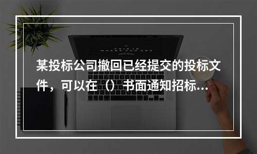 某投标公司撤回已经提交的投标文件，可以在（）书面通知招标人。