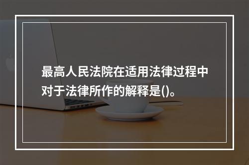 最高人民法院在适用法律过程中对于法律所作的解释是()。