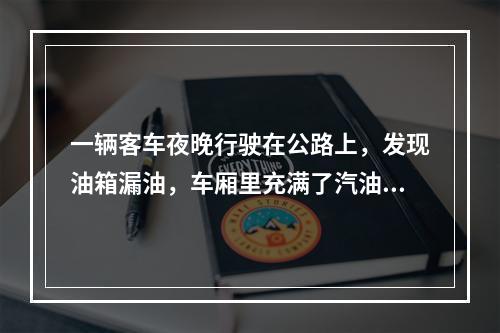 一辆客车夜晚行驶在公路上，发现油箱漏油，车厢里充满了汽油的气