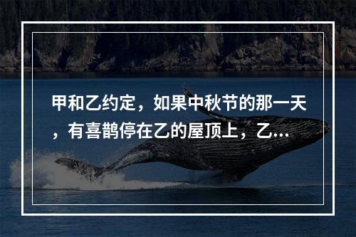 甲和乙约定，如果中秋节的那一天，有喜鹊停在乙的屋顶上，乙就将