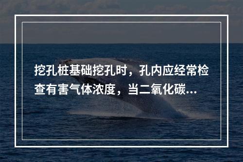 挖孔桩基础挖孔时，孔内应经常检查有害气体浓度，当二氧化碳浓度