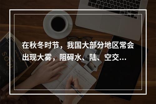 在秋冬时节，我国大部分地区常会出现大雾，阻碍水、陆、空交通的