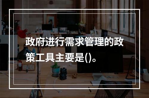 政府进行需求管理的政策工具主要是()。