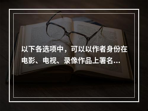 以下各选项中，可以以作者身份在电影、电视、录像作品上署名的是