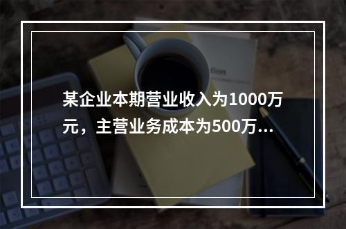 某企业本期营业收入为1000万元，主营业务成本为500万元，