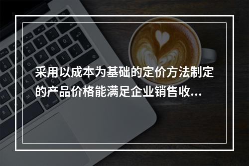 采用以成本为基础的定价方法制定的产品价格能满足企业销售收入或