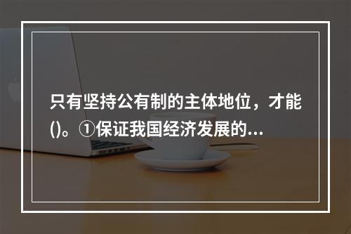 只有坚持公有制的主体地位，才能()。①保证我国经济发展的社会