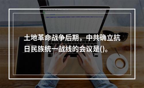 土地革命战争后期，中共确立抗日民族统一战线的会议是()。