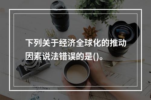 下列关于经济全球化的推动因素说法错误的是()。