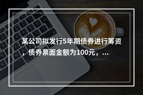 某公司拟发行5年期债券进行筹资，债券票面金额为100元，票面