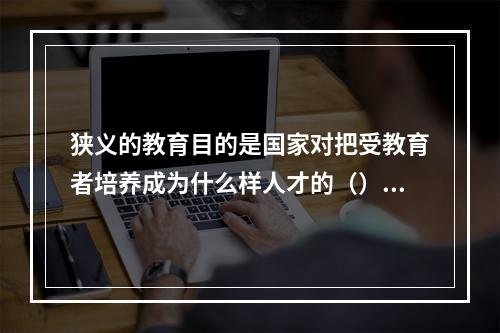 狭义的教育目的是国家对把受教育者培养成为什么样人才的（）。