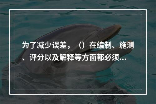 为了减少误差，（）在编制、施测、评分以及解释等方面都必须遵循