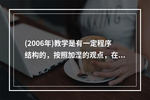 (2006年)教学是有一定程序结构的，按照加涅的观点，在教学