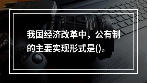 我国经济改革中，公有制的主要实现形式是()。