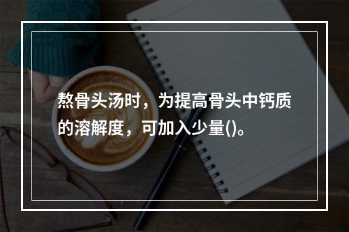 熬骨头汤时，为提高骨头中钙质的溶解度，可加入少量()。