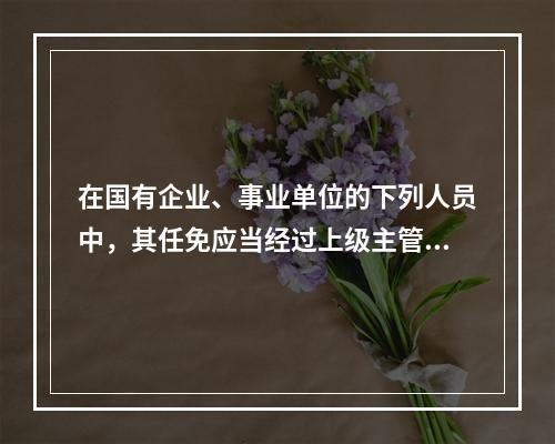 在国有企业、事业单位的下列人员中，其任免应当经过上级主管单位