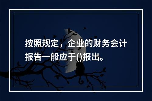 按照规定，企业的财务会计报告一般应于()报出。