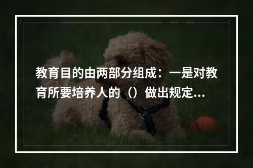 教育目的由两部分组成：一是对教育所要培养人的（）做出规定；二