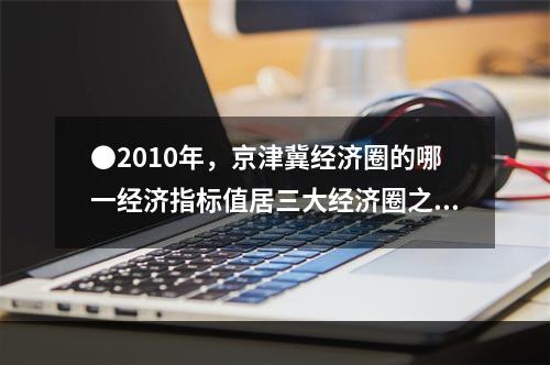 ●2010年，京津冀经济圈的哪一经济指标值居三大经济圈之首？