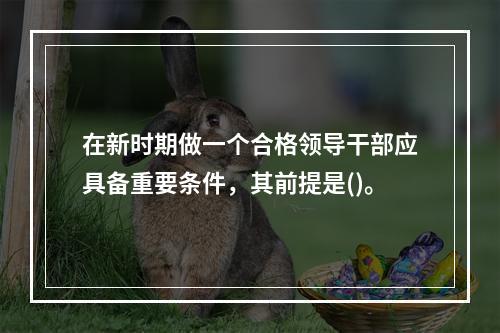 在新时期做一个合格领导干部应具备重要条件，其前提是()。