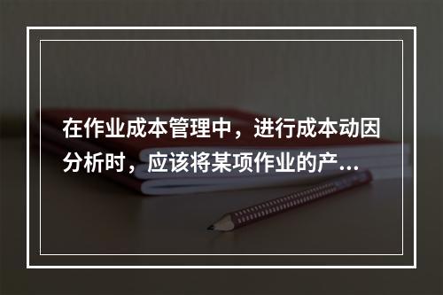 在作业成本管理中，进行成本动因分析时，应该将某项作业的产出量