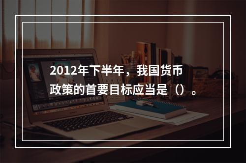 2012年下半年，我国货币政策的首要目标应当是（）。