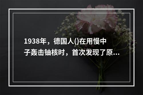 1938年，德国人()在用慢中子轰击铀核时，首次发现了原子核