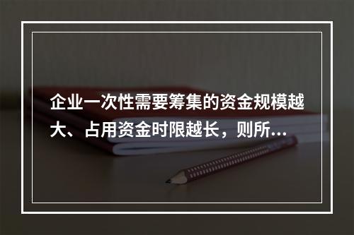 企业一次性需要筹集的资金规模越大、占用资金时限越长，则所承担