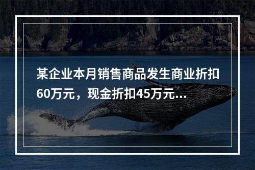 某企业本月销售商品发生商业折扣60万元，现金折扣45万元，销