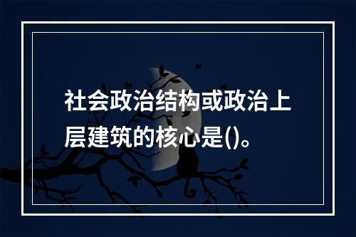 社会政治结构或政治上层建筑的核心是()。