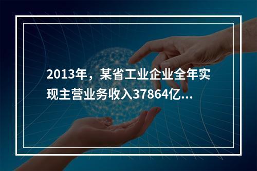 2013年，某省工业企业全年实现主营业务收入37864亿元、