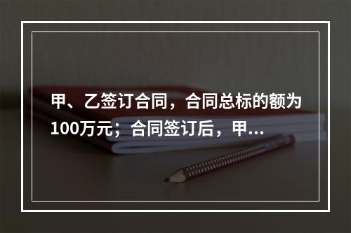 甲、乙签订合同，合同总标的额为100万元；合同签订后，甲依照