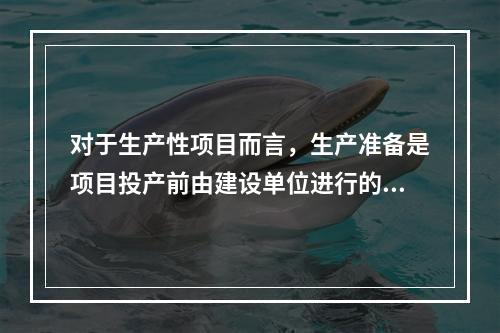 对于生产性项目而言，生产准备是项目投产前由建设单位进行的一项