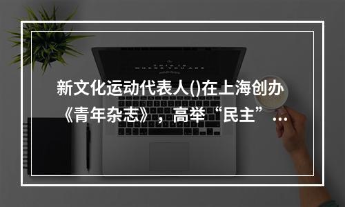 新文化运动代表人()在上海创办《青年杂志》，高举“民主”和“