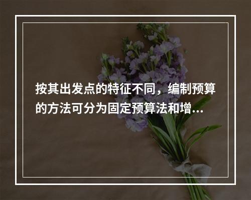 按其出发点的特征不同，编制预算的方法可分为固定预算法和增量预